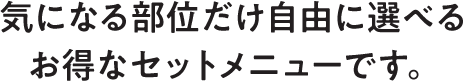 気になる部位だけ自由に選べるお得なセットメニューです。