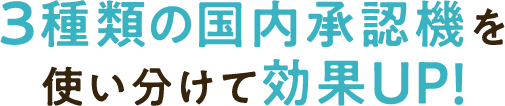3種類の国内承認機を使い分けて効果UP!